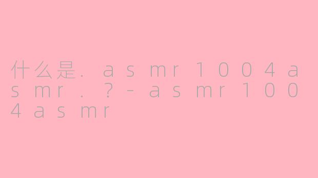 什么是.asmr1004asmr.？-asmr1004asmr