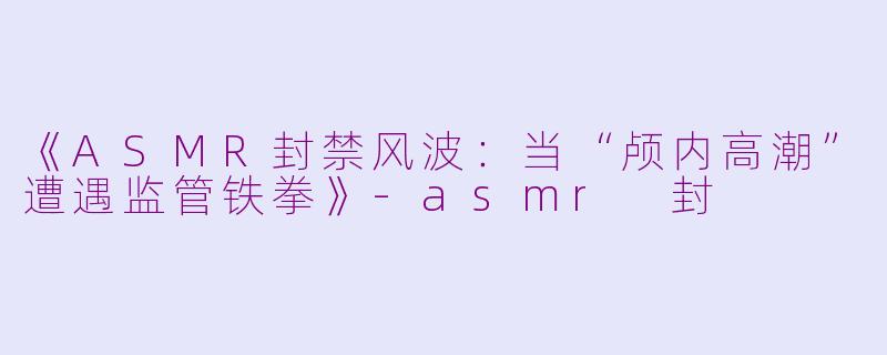 《ASMR封禁风波：当“颅内高潮”遭遇监管铁拳》-asmr 封