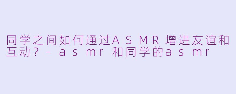 同学之间如何通过ASMR增进友谊和互动？-asmr和同学的asmr
