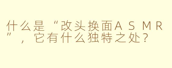 什么是“改头换面ASMR”，它有什么独特之处？