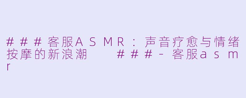 ###客服ASMR：声音疗愈与情绪按摩的新浪潮

###-客服asmr