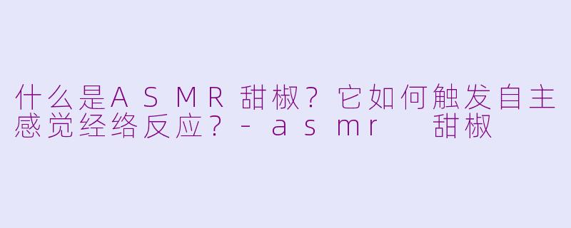 什么是ASMR甜椒？它如何触发自主感觉经络反应？-asmr 甜椒
