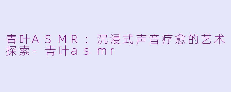 青叶ASMR：沉浸式声音疗愈的艺术探索-青叶asmr