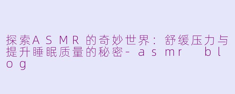 探索ASMR的奇妙世界：舒缓压力与提升睡眠质量的秘密-asmr blog