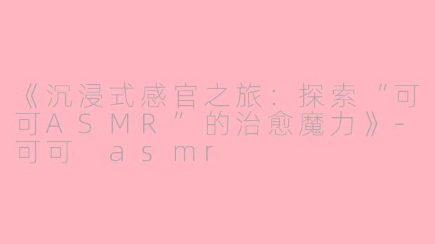 《沉浸式感官之旅：探索“可可ASMR”的治愈魔力》-可可 asmr