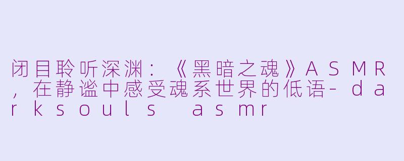 闭目聆听深渊：《黑暗之魂》ASMR，在静谧中感受魂系世界的低语-darksouls asmr