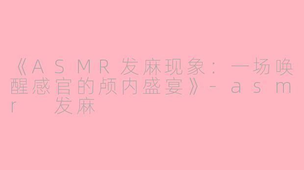 《ASMR发麻现象：一场唤醒感官的颅内盛宴》-asmr 发麻