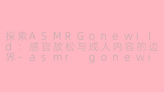 探索ASMRGonewild：感官放松与成人内容的边界-asmr gonewild