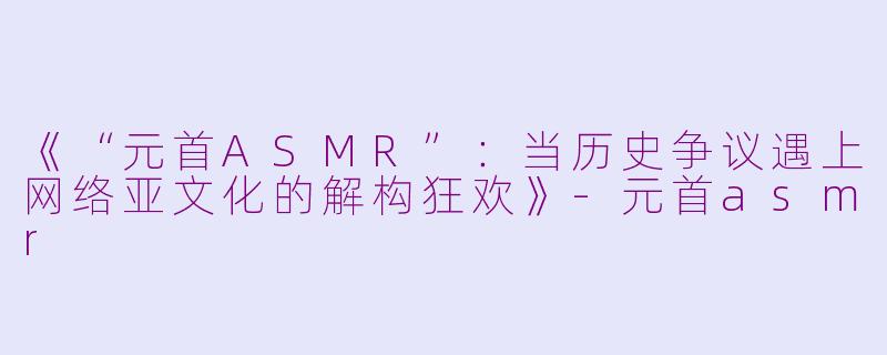 《“元首ASMR”：当历史争议遇上网络亚文化的解构狂欢》-元首asmr