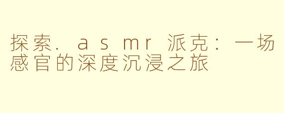 探索.asmr派克：一场感官的深度沉浸之旅