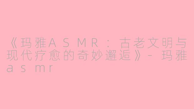 《玛雅ASMR：古老文明与现代疗愈的奇妙邂逅》-玛雅asmr