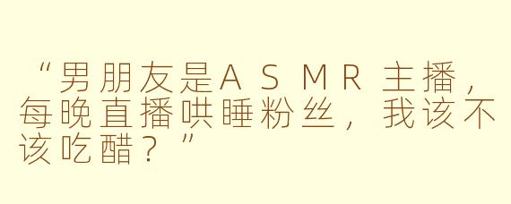 “男朋友是ASMR主播，每晚直播哄睡粉丝，我该不该吃醋？”