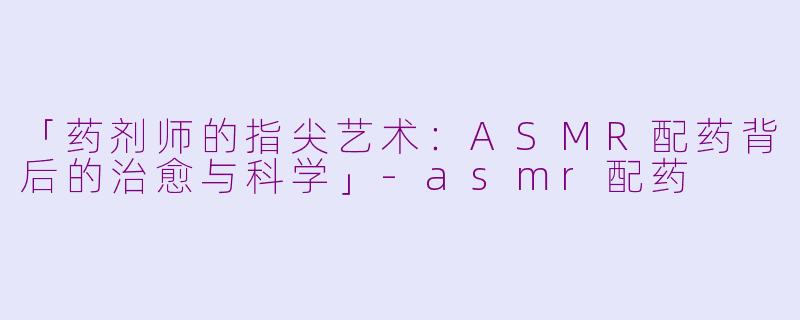 「药剂师的指尖艺术：ASMR配药背后的治愈与科学」-asmr配药