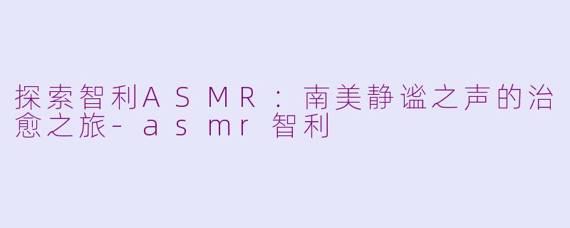 探索智利ASMR：南美静谧之声的治愈之旅-asmr智利