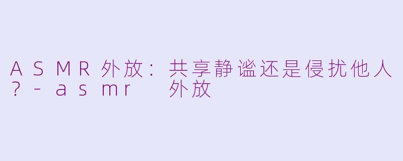 ASMR外放：共享静谧还是侵扰他人？-asmr 外放