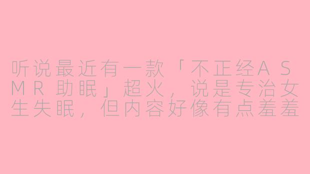 听说最近有一款「不正经ASMR助眠」超火，说是专治女生失眠，但内容好像有点羞羞的…这真的能睡着吗？-asmr女性向不正经助眠
