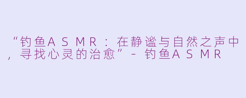 “钓鱼ASMR：在静谧与自然之声中，寻找心灵的治愈”-钓鱼ASMR