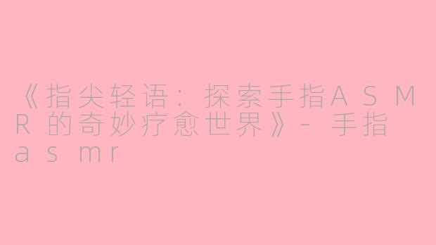 《指尖轻语：探索手指ASMR的奇妙疗愈世界》-手指 asmr