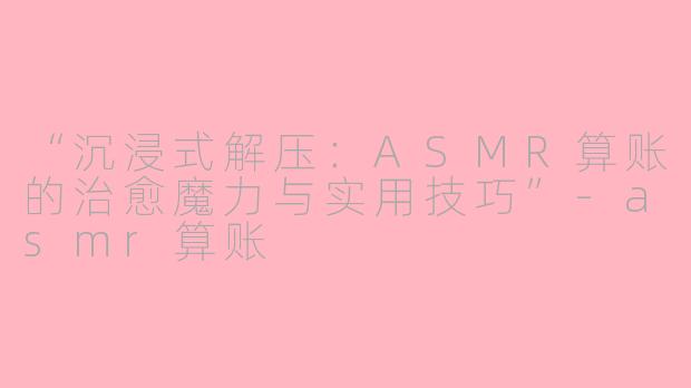 “沉浸式解压：ASMR算账的治愈魔力与实用技巧”-asmr算账