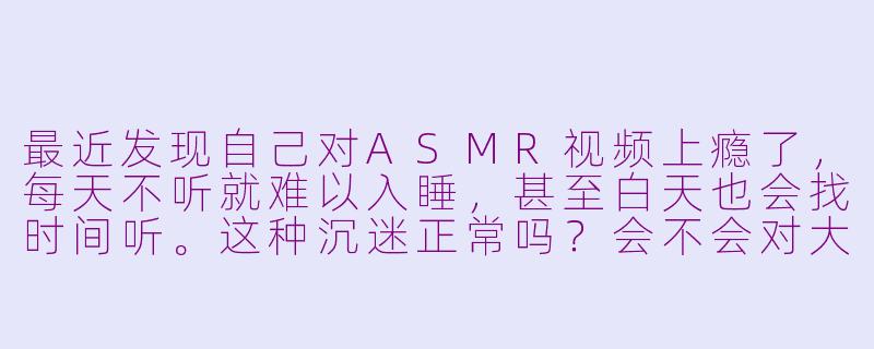 最近发现自己对ASMR视频上瘾了，每天不听就难以入睡，甚至白天也会找时间听。这种沉迷正常吗？会不会对大脑或听力有损害？-asmr 上瘾