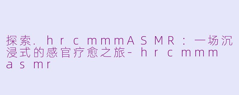 探索.hrcmmmASMR：一场沉浸式的感官疗愈之旅-hrcmmm asmr