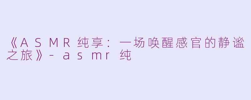 《ASMR纯享：一场唤醒感官的静谧之旅》-asmr纯