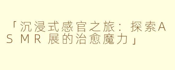 「沉浸式感官之旅：探索ASMR展的治愈魔力」