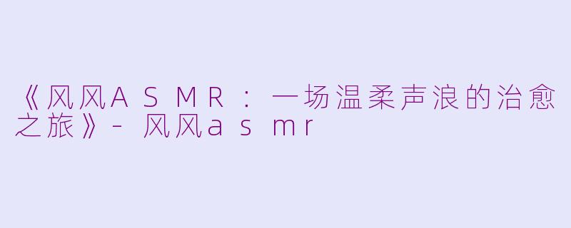 《风风ASMR：一场温柔声浪的治愈之旅》