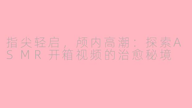 指尖轻启，颅内高潮：探索ASMR开箱视频的治愈秘境