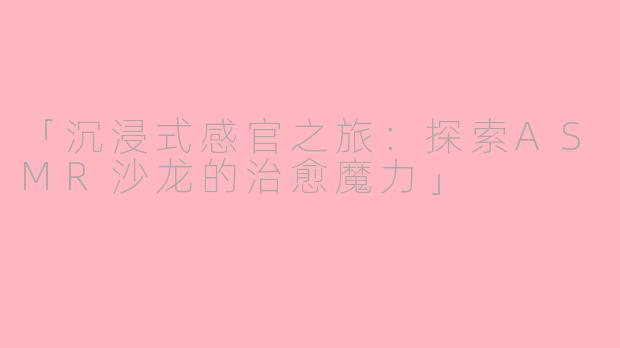 「沉浸式感官之旅：探索ASMR沙龙的治愈魔力」