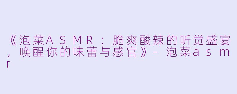 《泡菜ASMR：脆爽酸辣的听觉盛宴，唤醒你的味蕾与感官》-泡菜asmr