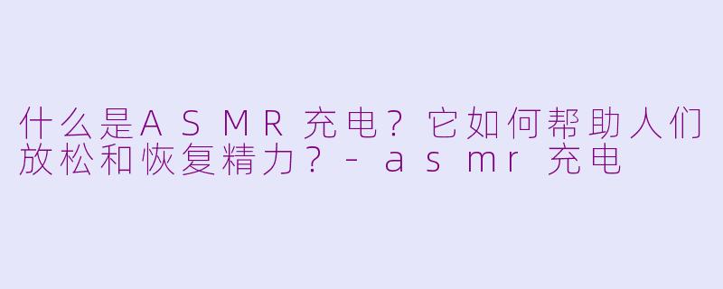 什么是ASMR充电？它如何帮助人们放松和恢复精力？-asmr充电