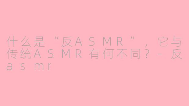 什么是“反ASMR”，它与传统ASMR有何不同？-反asmr