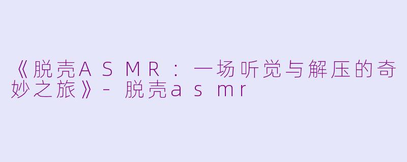 《脱壳ASMR：一场听觉与解压的奇妙之旅》-脱壳asmr