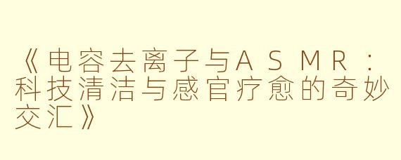 《电容去离子与ASMR：科技清洁与感官疗愈的奇妙交汇》