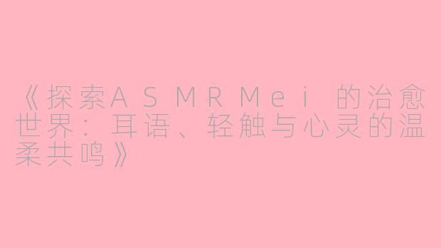 《探索ASMRMei的治愈世界：耳语、轻触与心灵的温柔共鸣》