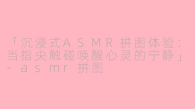 「沉浸式ASMR拼图体验：当指尖触碰唤醒心灵的宁静」-asmr拼图