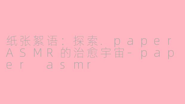 纸张絮语：探索.paperASMR的治愈宇宙-paper asmr