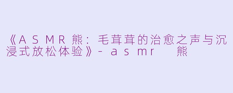 《ASMR熊：毛茸茸的治愈之声与沉浸式放松体验》-asmr 熊