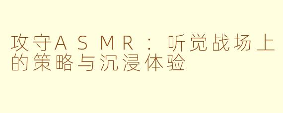 攻守ASMR：听觉战场上的策略与沉浸体验