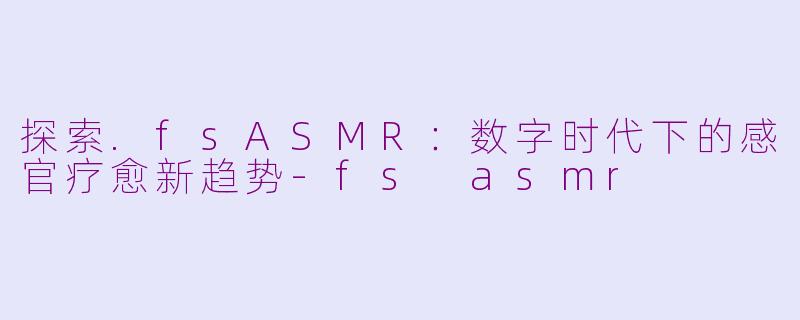探索.fsASMR：数字时代下的感官疗愈新趋势-fs asmr