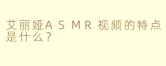 艾丽娅ASMR视频的特点是什么？