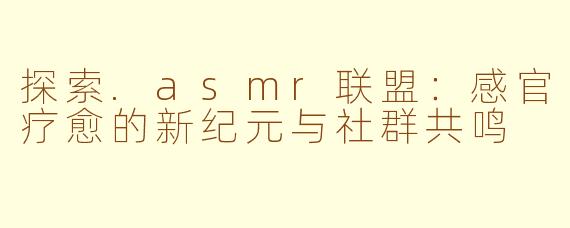 探索.asmr联盟：感官疗愈的新纪元与社群共鸣