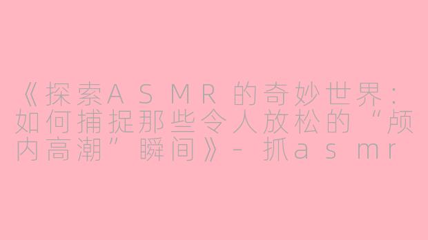 《探索ASMR的奇妙世界：如何捕捉那些令人放松的“颅内高潮”瞬间》-抓asmr