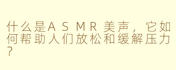 什么是ASMR美声,它如何帮助人们放松和缓解压力?