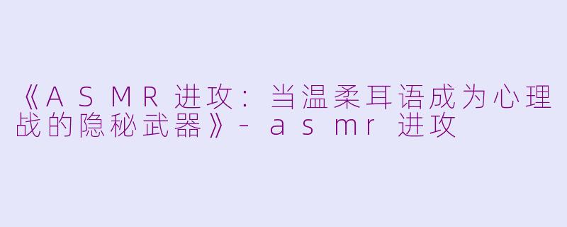 《ASMR进攻：当温柔耳语成为心理战的隐秘武器》-asmr进攻