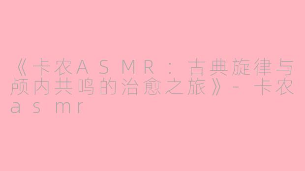 《卡农ASMR：古典旋律与颅内共鸣的治愈之旅》-卡农asmr