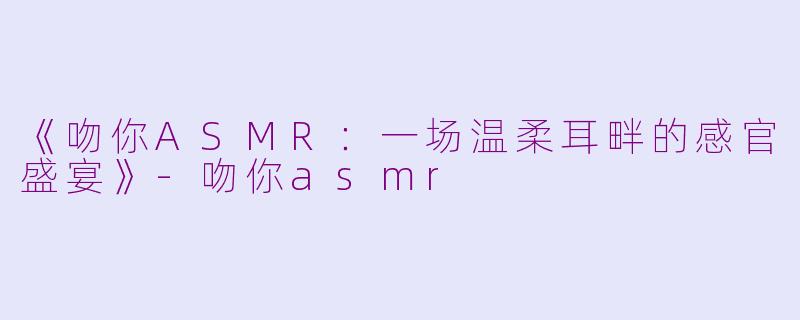 《吻你ASMR：一场温柔耳畔的感官盛宴》-吻你asmr