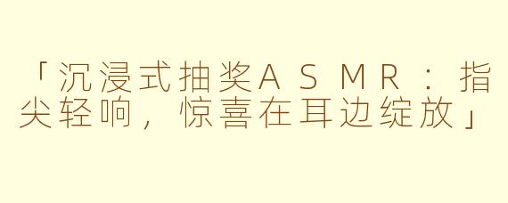 「沉浸式抽奖ASMR:指尖轻响,惊喜在耳边绽放」