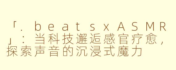 「.beatsxASMR」：当科技邂逅感官疗愈，探索声音的沉浸式魔力